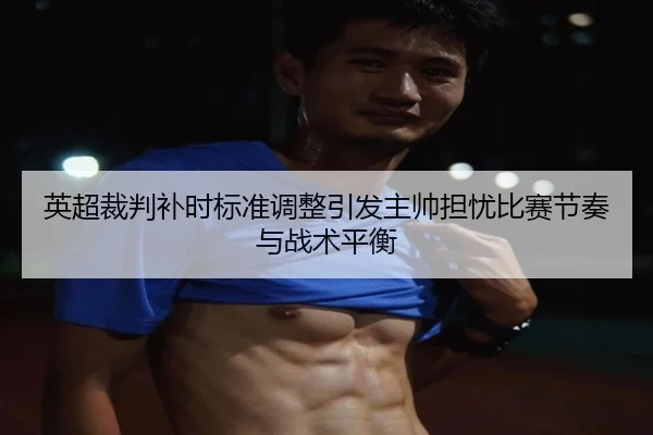 英超裁判补时标准调整引发主帅担忧比赛节奏与战术平衡