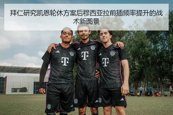 拜仁研究凯恩轮休方案后穆西亚拉前插频率提升的战术新图景